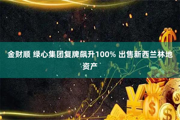 金财顺 绿心集团复牌飙升100% 出售新西兰林地资产