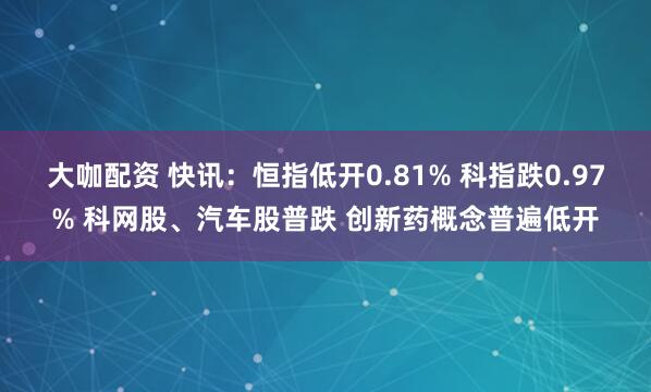 大咖配资 快讯：恒指低开0.81% 科指跌0.97% 科网股、汽车股普跌 创新药概念普遍低开