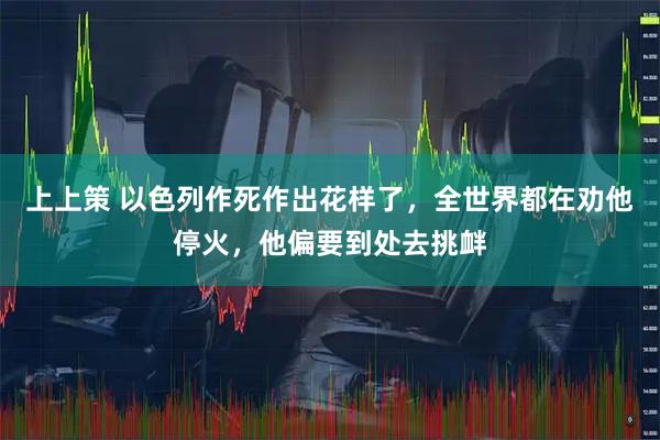 上上策 以色列作死作出花样了，全世界都在劝他停火，他偏要到处去挑衅