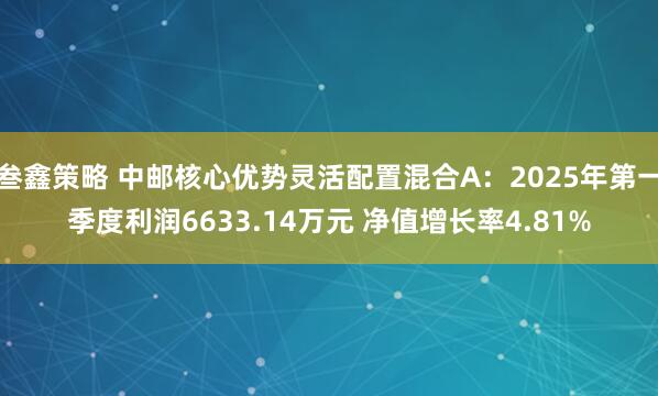 叁鑫策略 中邮核心优势灵活配置混合A：2025年第一季度利润6633.14万元 净值增长率4.81%