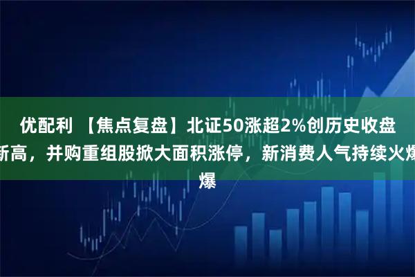 优配利 【焦点复盘】北证50涨超2%创历史收盘新高，并购重组股掀大面积涨停，新消费人气持续火爆