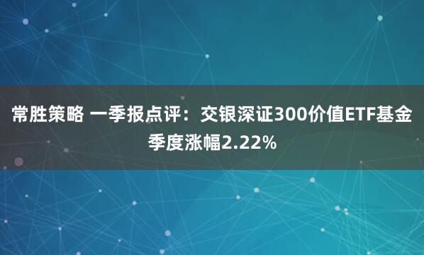 常胜策略 一季报点评：交银深证300价值ETF基金季度涨幅2.22%