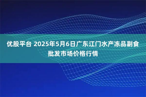 优股平台 2025年5月6日广东江门水产冻品副食批发市场价格行情