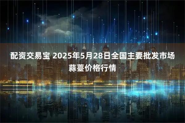 配资交易宝 2025年5月28日全国主要批发市场蒜薹价格行情
