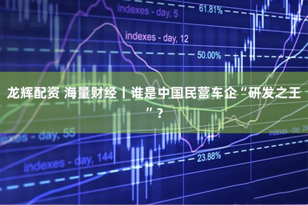 龙辉配资 海量财经丨谁是中国民营车企“研发之王”？