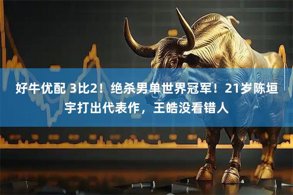 好牛优配 3比2！绝杀男单世界冠军！21岁陈垣宇打出代表作，王皓没看错人