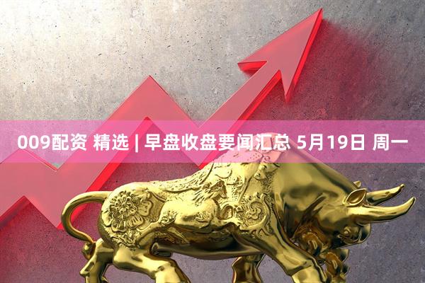 009配资 精选 | 早盘收盘要闻汇总 5月19日 周一