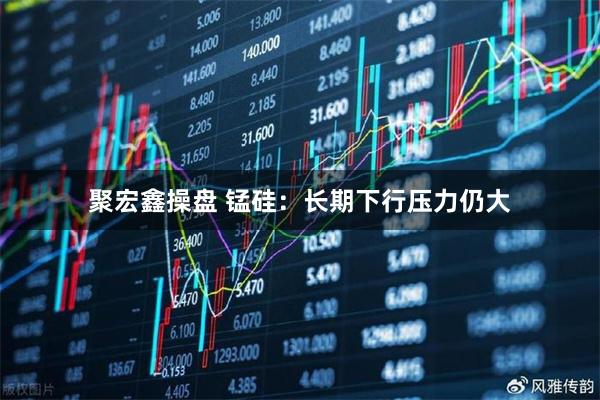 聚宏鑫操盘 锰硅：长期下行压力仍大