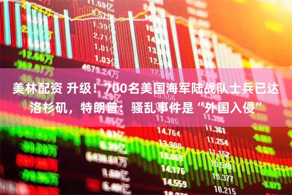 美林配资 升级！700名美国海军陆战队士兵已达洛杉矶，特朗普：骚乱事件是“外国入侵”