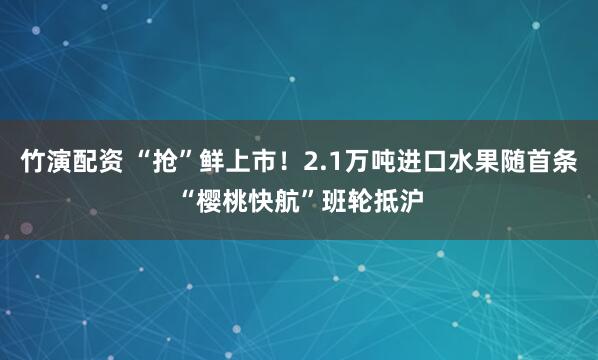 竹演配资 “抢”鲜上市！2.1万吨进口水果随首条“樱桃快航”班轮抵沪
