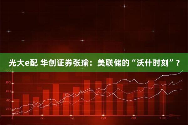 光大e配 华创证券张瑜：美联储的“沃什时刻”？