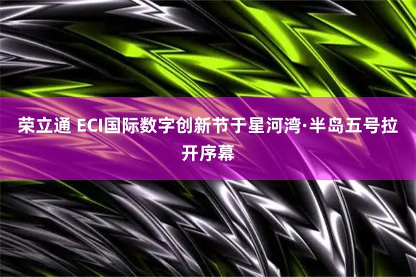 荣立通 ECI国际数字创新节于星河湾·半岛五号拉开序幕