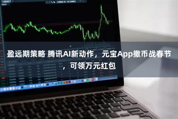 盈远期策略 腾讯AI新动作，元宝App撒币战春节，可领万元红包