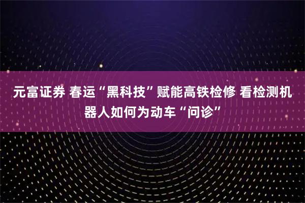 元富证券 春运“黑科技”赋能高铁检修 看检测机器人如何为动车“问诊”