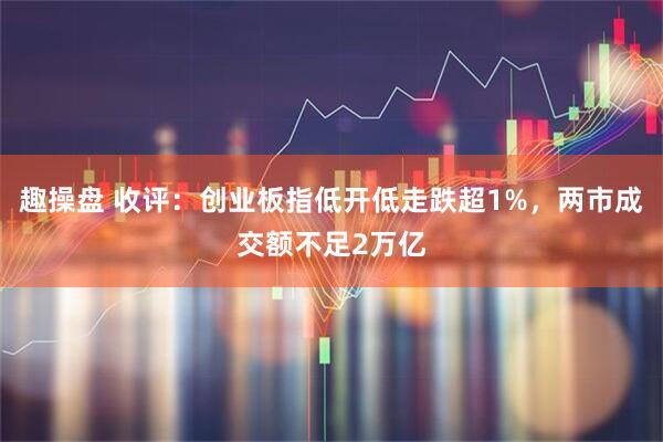趣操盘 收评：创业板指低开低走跌超1%，两市成交额不足2万亿