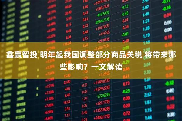 鑫赢智投 明年起我国调整部分商品关税 将带来哪些影响？一文解读
