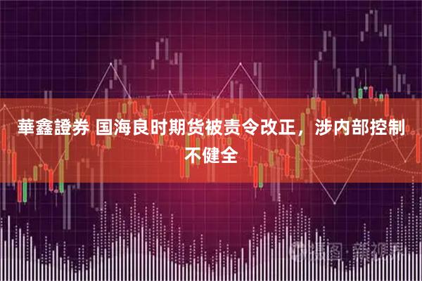 華鑫證券 国海良时期货被责令改正，涉内部控制不健全