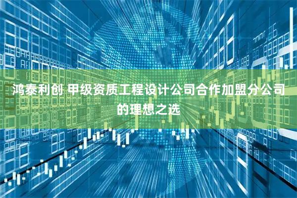 鸿泰利创 甲级资质工程设计公司合作加盟分公司的理想之选