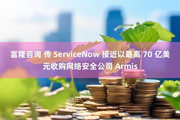 富隆咨询 传 ServiceNow 接近以最高 70 亿美元收购网络安全公司 Armis