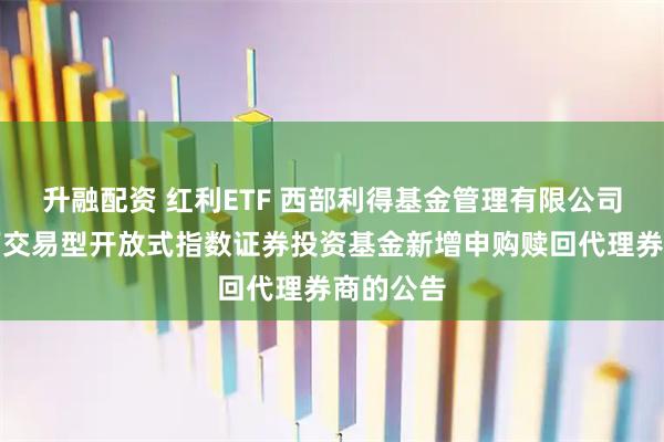 升融配资 红利ETF 西部利得基金管理有限公司关于旗下交易型开放式指数证券投资基金新增申购赎回代理券商的公告
