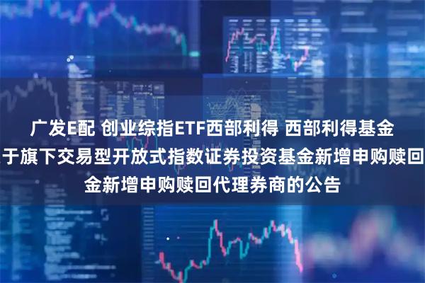 广发E配 创业综指ETF西部利得 西部利得基金管理有限公司关于旗下交易型开放式指数证券投资基金新增申购赎回代理券商的公告