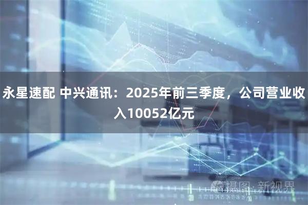永星速配 中兴通讯：2025年前三季度，公司营业收入10052亿元