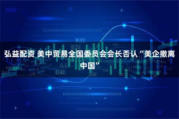 弘益配资 美中贸易全国委员会会长否认“美企撤离中国”