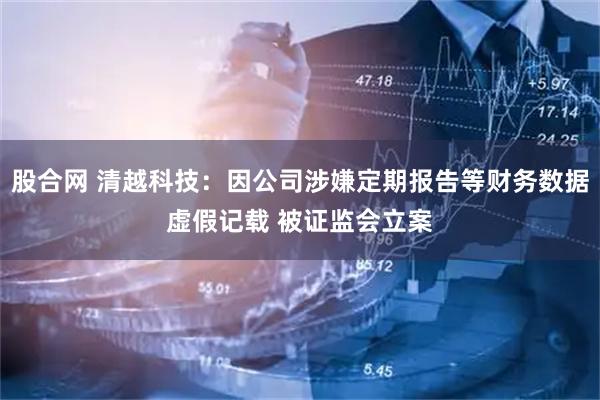 股合网 清越科技：因公司涉嫌定期报告等财务数据虚假记载 被证监会立案