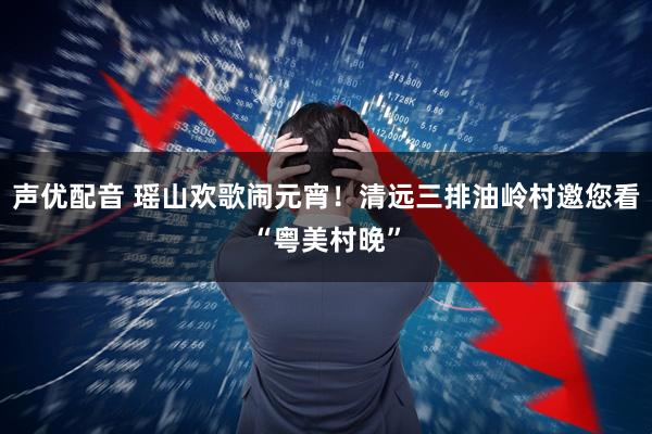 声优配音 瑶山欢歌闹元宵！清远三排油岭村邀您看“粤美村晚”