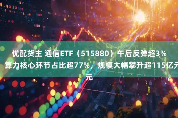 优配货主 通信ETF（515880）午后反弹超3%，算力核心环节占比超77%，规模大幅攀升超115亿元