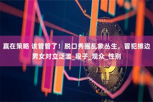 赢在策略 该管管了！脱口秀圈乱象丛生，冒犯擦边男女对立泛滥_段子_观众_性别