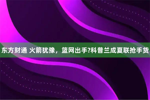 东方财通 火箭犹豫，篮网出手?科普兰成夏联抢手货