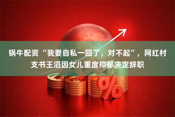 锅牛配资 “我要自私一回了，对不起”，网红村支书王滔因女儿重度抑郁决定辞职